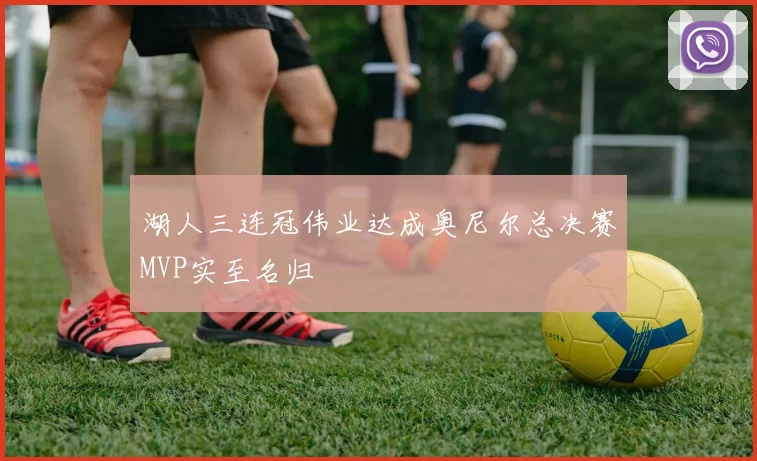 湖人三连冠伟业达成奥尼尔总决赛MVP实至名归