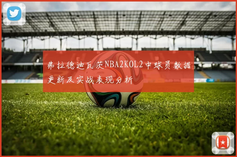 弗拉德迪瓦茨NBA2KOL2中球员数据更新及实战表现分析