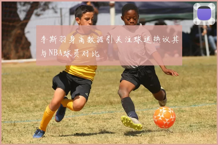 李斯羽身高数据引关注球迷热议其与NBA球员对比