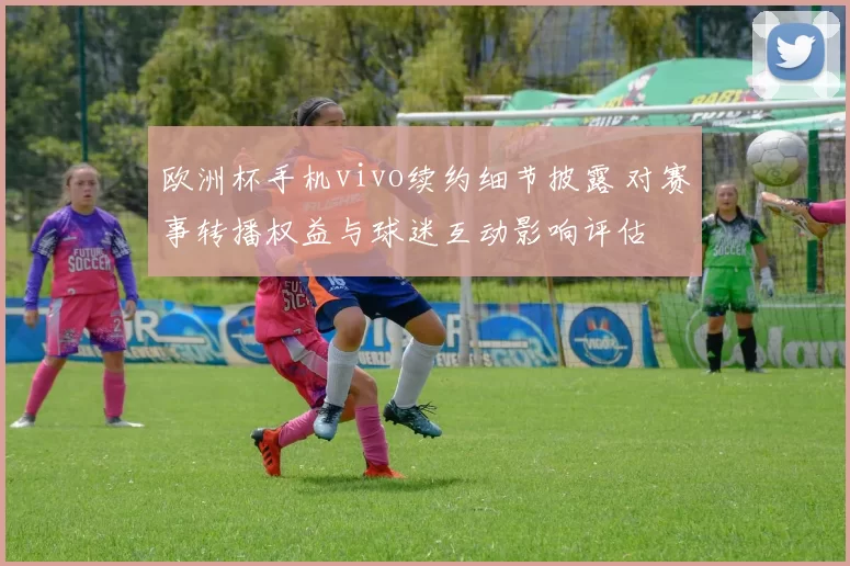 欧洲杯手机vivo续约细节披露 对赛事转播权益与球迷互动影响评估