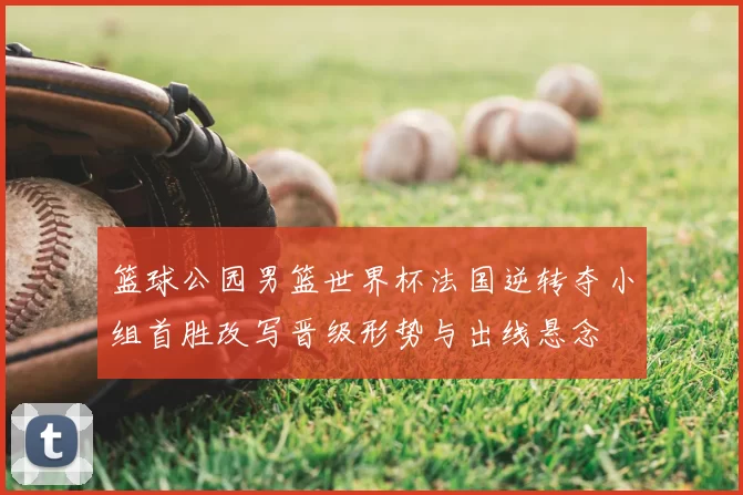 篮球公园男篮世界杯法国逆转夺小组首胜改写晋级形势与出线悬念