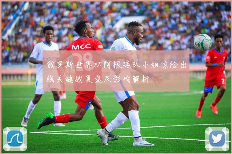 俄罗斯世界杯阿根廷队小组惊险出线关键战复盘及影响解析