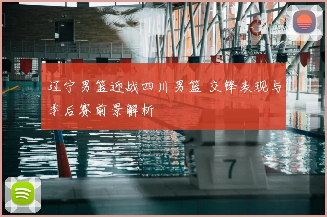 辽宁男篮迎战四川男篮 交锋表现与季后赛前景解析