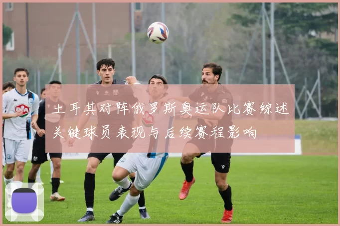 土耳其对阵俄罗斯奥运队比赛综述关键球员表现与后续赛程影响