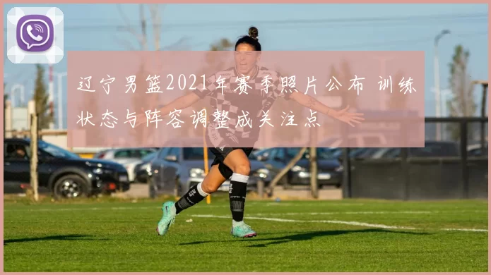 辽宁男篮2021年赛季照片公布 训练状态与阵容调整成关注点