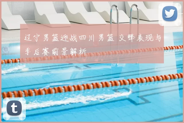 辽宁男篮迎战四川男篮 交锋表现与季后赛前景解析