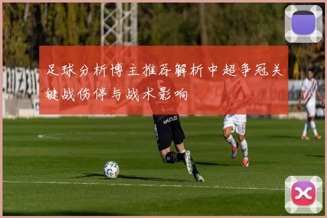 足球分析博主推荐解析中超争冠关键战伤停与战术影响