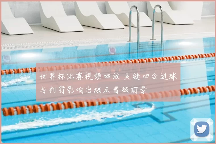 世界杯比赛视频回放 关键回合进球与判罚影响出线及晋级前景