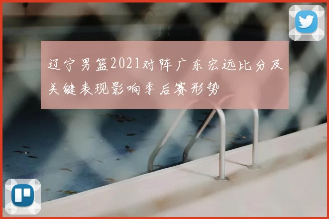 辽宁男篮2021对阵广东宏远比分及关键表现影响季后赛形势