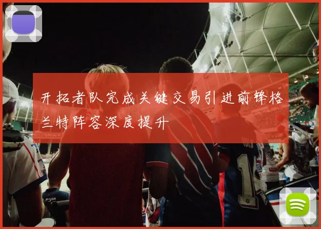 开拓者队完成关键交易引进前锋格兰特阵容深度提升