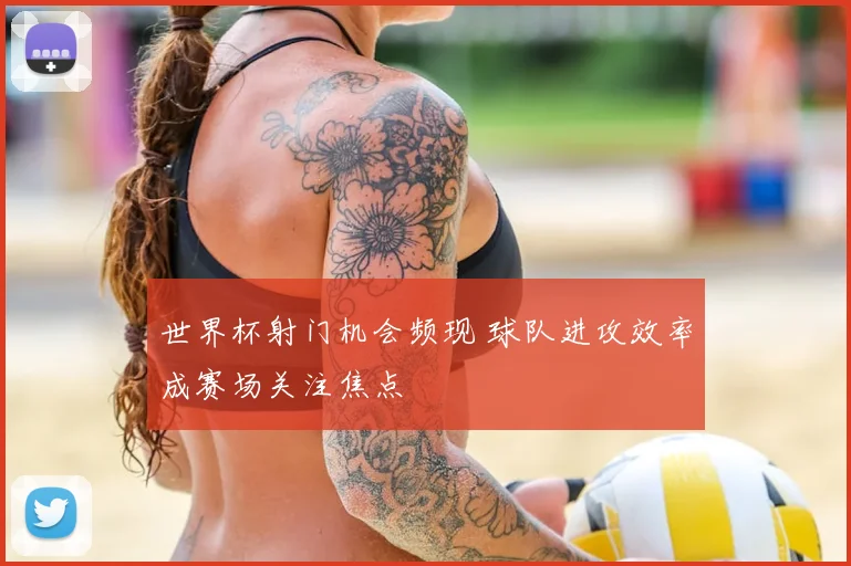 世界杯射门机会频现 球队进攻效率成赛场关注焦点