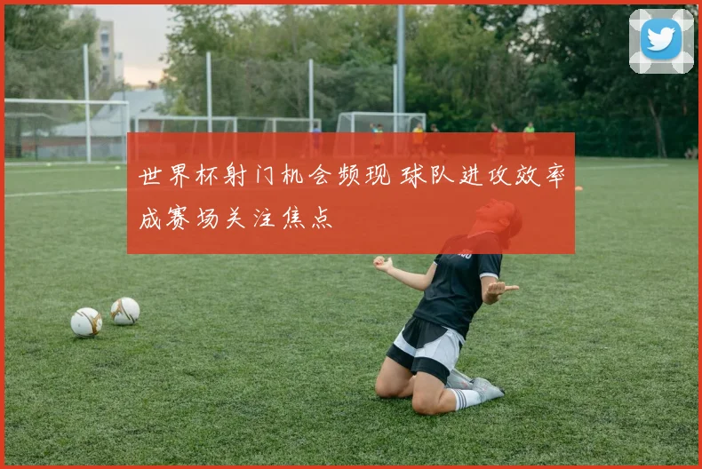 世界杯射门机会频现 球队进攻效率成赛场关注焦点