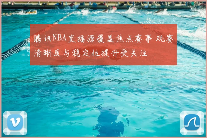 腾讯NBA直播源覆盖焦点赛事 观赛清晰度与稳定性提升受关注