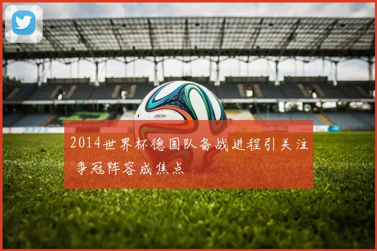 2014世界杯德国队备战进程引关注 争冠阵容成焦点
