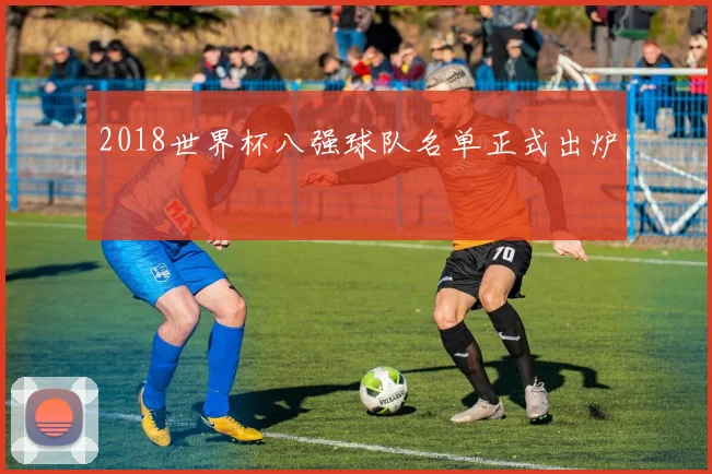 2018世界杯八强球队名单正式出炉